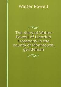 The diary of Walter Powell of Llantilio Crossenny in the county of Monmouth, gentleman