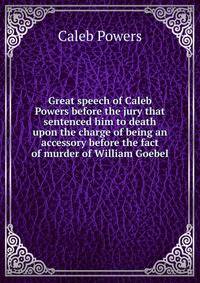 Great speech of Caleb Powers before the jury that sentenced him to death upon the charge of being an accessory before the fact of murder of William Goebel