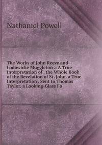The Works of John Reeve and Lodowicke Muggleton .: A True Interpretation of . the Whole Book of the Revelation of St. John. a True Interpretation . Sent to Thomas Taylor. a Looking-Glass Fo