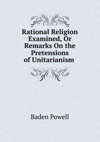 Rational Religion Examined, Or Remarks On the Pretensions of Unitarianism .