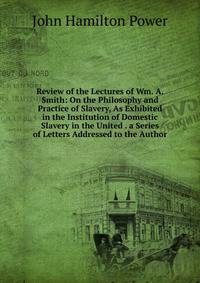 Review of the Lectures of Wm. A. Smith: On the Philosophy and Practice of Slavery, As Exhibited in the Institution of Domestic Slavery in the United . a Series of Letters Addressed to the Author