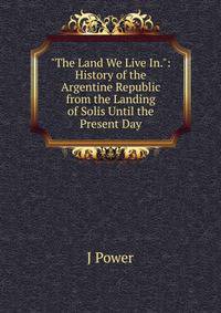 "The Land We Live In.": History of the Argentine Republic from the Landing of Solis Until the Present Day