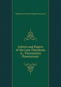 Letters and Papers of the Late Theodosia A., Viscountess Powerscourt