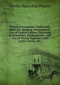 Practical Grammar: Embracing Rules for Spelling, Punctuation, Use of Capital Letters, Exercises in Synonyms, Homophones, and Use of Words Together with Letter Forms, Etc