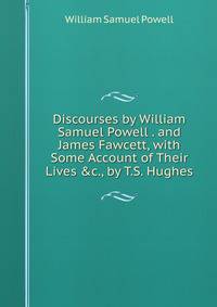 Discourses by William Samuel Powell . and James Fawcett, with Some Account of Their Lives &amp;c., by T.S. Hughes