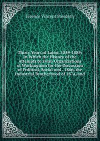 Thirty Years of Labor. 1859-1889: In Which the History of the Attempts to Form Organizations of Workingmen for the Discussion of Political, Social and . 1866, the Industrial Brotherhood of 1874, and
