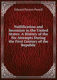 Nullification and Secession in the United States: A History of the Six Attempts During the First Century of the Republic