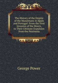 The History of the Empire of the Musulmans in Spain and Portugal: From the First Invasion of the Moors, to Their Ultimate Expulsion from the Peninsula