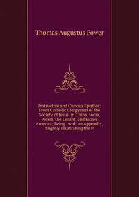 Instructive and Curious Epistles: From Catholic Clergymen of the Society of Jesus, in China, India, Persia, the Levant, and Either America; Being . with an Appendix, Slightly Illustrating the P