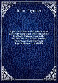 Popery in Alliance with Heathenism: Letters Proving That Where the Bible Is Wholly Unknown, As in the Heathen World, Or Only Partially Known, As in . Idolatry and Superstition Are Inevitable