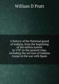 A history of the National guard of Indiana, from the beginning of the militia system in 1787 to the present time, including the services of Indiana troops in the war with Spain