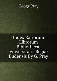 Index Rariorum Librorum Bibliothec? Vniversitatis Regi? Budensis By G. Pray.