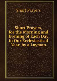 Short Prayers, for the Morning and Evening of Each Day in Our Ecclesiastical Year, by a Layman
