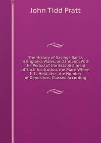 The History of Savings Banks in England, Wales, and Ireland: With the Period of the Establishment of Each Institution, the Place Where It Is Held, the . the Number of Depositors, Classed According
