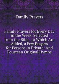 Family Prayers for Every Day in the Week, Selected from the Bible. to Which Are Added, a Few Prayers for Persons in Private: And Fourteen Original Hymns