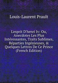 L'esprit D'henri Iv: Ou, Anecdotes Les Plus Int?ressantes, Traits Sublimes, R?parties Ing?nieuses, &amp; Quelques Lettres De Ce Prince (French Edition)