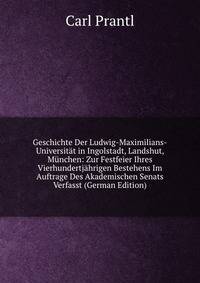 Geschichte Der Ludwig-Maximilians-Universitat in Ingolstadt, Landshut, Munchen: Zur Festfeier Ihres Vierhundertjahrigen Bestehens Im Auftrage Des Akademischen Senats Verfasst (German Edition)
