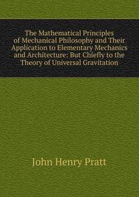 The Mathematical Principles of Mechanical Philosophy and Their Application to Elementary Mechanics and Architecture: But Chiefly to the Theory of Universal Gravitation