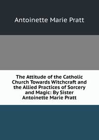 The Attitude of the Catholic Church Towards Witchcraft and the Allied Practices of Sorcery and Magic: By Sister Antoinette Marie Pratt