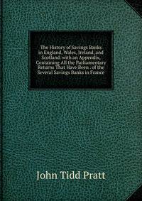 The History of Savings Banks in England, Wales, Ireland, and Scotland. with an Appendix, Containing All the Parliamentary Returns That Have Been . of the Several Savings Banks in France