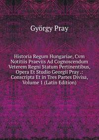Historia Regum Hungariae, Cvm Notitiis Praeviis Ad Cognoscendum Veterem Regni Statum Pertinentibus, Opera Et Studio Georgii Pray .: Conscripta Et in Tres Partes Divisa, Volume 1 (Latin Edition)