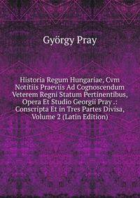 Historia Regum Hungariae, Cvm Notitiis Praeviis Ad Cognoscendum Veterem Regni Statum Pertinentibus, Opera Et Studio Georgii Pray .: Conscripta Et in Tres Partes Divisa, Volume 2 (Latin Edition)