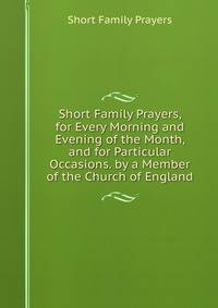 Short Family Prayers, for Every Morning and Evening of the Month, and for Particular Occasions. by a Member of the Church of England