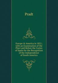 Europe &amp; America in 1821; with an Examination of the Plan Laid Before the Cortes of Spain for the Recognition of the Independence of South America