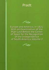 Europe and America, in 1821: With an Examination of the Plan Laid Before the Cortes of Spain for the Recognition of the Independence of South America, Volume 2