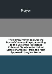 The Family Prayer Book, Or the Book of Common Prayer, According to the Use of the Protestant Episcopal Church in the United States of America: . from the Most Approved Liturgical Works
