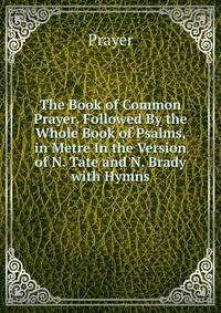The Book of Common Prayer. Followed By the Whole Book of Psalms, in Metre In the Version of N. Tate and N. Brady with Hymns