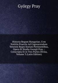 Historia Regum Hungariae, Cvm Notitiis Praeviis Ad Cognoscendum Veterem Regni Statum Pertinentibus, Opera Et Studio Georgii Pray .: Conscripta Et in Tres Partes Divisa, Volume 3 (Latin Edition)