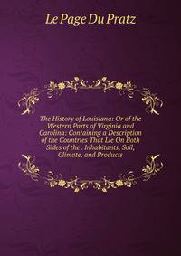 The History of Louisiana: Or of the Western Parts of Virginia and Carolina: Containing a Description of the Countries That Lie On Both Sides of the . Inhabitants, Soil, Climate, and Products
