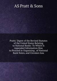Pratts' Digest of the Revised Statutes of the United States Relating to National Banks: To Which Is Appended Information How to Proceed in Organizing . of National Bank Notes, and Circulars Issu