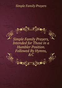Simple Family Prayers, Intended for Those in a Humbler Position. Followed By Hymns, &amp;C