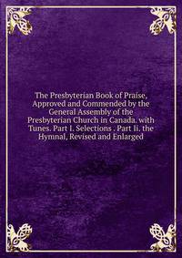 The Presbyterian Book of Praise, Approved and Commended by the General Assembly of the Presbyterian Church in Canada. with Tunes. Part I. Selections . Part Ii. the Hymnal, Revised and Enlarged