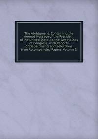 The Abridgment . Containing the Annual Message of the President of the United States to the Two Houses of Congress . with Reports of Departments and Selections from Accompanying Papers, Volume 3