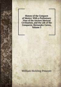 History of the Conquest of Mexico: With a Preliminary View of the Ancient Mexican Civilization, and the Life of the Conqueror, Hernandez Cortez, Volume 3