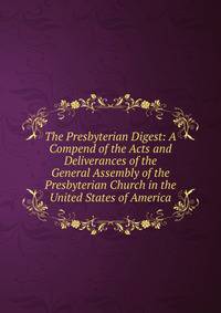 The Presbyterian Digest: A Compend of the Acts and Deliverances of the General Assembly of the Presbyterian Church in the United States of America