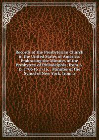 Records of the Presbyterian Church in the United States of America: Embracing the Minutes of the Presbytery of Philadelphia, from A.D. 1706 to 1716, . Minutes of the Synod of New York, from a