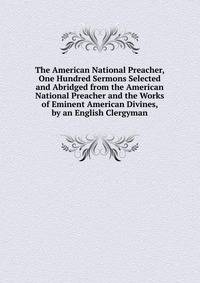 The American National Preacher, One Hundred Sermons Selected and Abridged from the American National Preacher and the Works of Eminent American Divines, by an English Clergyman