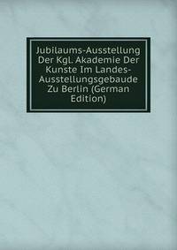 Jubilaums-Ausstellung Der Kgl. Akademie Der Kunste Im Landes-Ausstellungsgebaude Zu Berlin (German Edition)