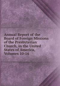 Annual Report of the Board of Foreign Missions of the Presbyterian Church, in the United States of America, Volumes 10-16