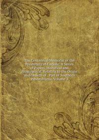 The Centennial Memorial of the Presbytery of Carlisle: A Series of Papers, Historical and Biographical, Relating to the Origin and Growth of . Part of Southern Pennsylvania, Volume 2
