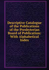 Descriptive Catalogue of the Publications of the Presbyterian Board of Publication: With Alphabetical Index