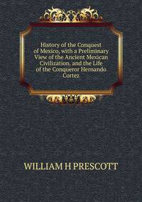 History of the Conquest of Mexico, with a Preliminary View of the Ancient Mexican Civilization. and the Life of the Conqueror Hernando Cortez.