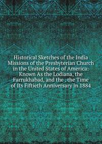Historical Sketches of the India Missions of the Presbyterian Church in the United States of America: Known As the Lodiana, the Farrukhabad, and the . the Time of Its Fiftieth Anniversary in 1884