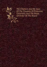 The Charters And By-laws Of The Trustees Of Princeton University And The Rules Of Order Of The Board