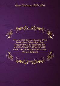 Il Fuoco Trionfante: Racconto Della Traslatione Della Miracolosa Imagine Detta La Madonna Del Fuoco, Protettrice Della Citta Di Forli : . Xx. Di Ottobre M:d.c.xxxvi. (Italian Edition)