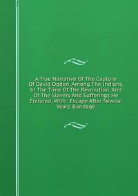 A True Narrative Of The Capture Of David Ogden, Among The Indians, In The Time Of The Revolution, And Of The Slavery And Sufferings He Endured, With . Escape After Several Years' Bondage